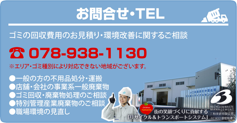 お問合せ・TEL ゴミの回収費用のお見積り・環境改善に関するご相談 078-938-1130 ※エリア・ゴミ種別により対応できない地域がございます。一般の方の不用品処分・運搬 店舗・会社の事業系一般廃棄物 ゴミ回収・廃棄物処理のご相談 特別管理産業廃棄物のご相談 職場環境の見直し 街の笑顔づくりに貢献する「リサイクル&トランスポートシステム」三和美研有限会社