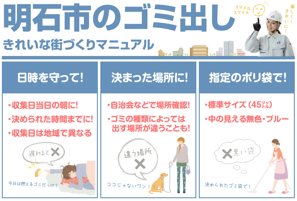 明石市のゴミ出し 日時を守って 収集日の朝に!決められた時間までに!収集日は地域で異なる 決まった場所に 自治会などで場所確認!ゴミの種類によっては出す場所が違うことも! 指定のポリ袋で!標準サイズ 中の見える無色・ブルー
