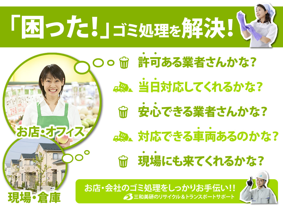困った！ゴミ処理を解決！ 許可ある業者さんかな？当日対応してくれるかな？安心できる業者さんかな？対応できる車両あるのかな？現場にも来てくれるかな？お店・会社のゴミ処理をしっかりお手伝い！