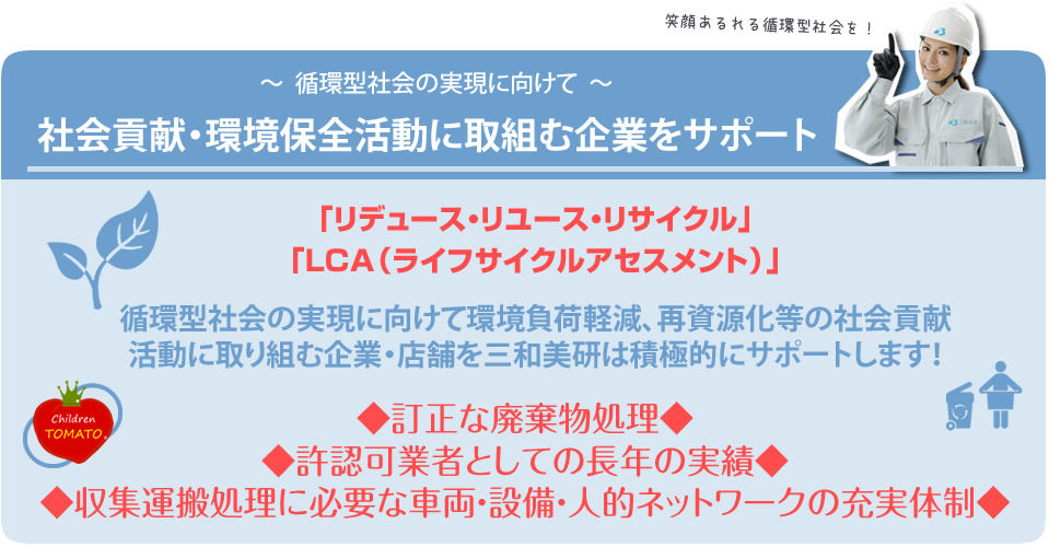 循環型社会の実現に向けて 社会貢献・環境保全活動に取組む企業をサポート。「リデュース・リユース・リサイクル」「LCA(ライフサイクルアセスメント)」。循環型社会の実現に向けて環境負荷軽減、再資源化等の社会貢献活動に取り組む企業・店舗を三和美研は積極的にサポートします!◆訂正な廃棄物処理◆◆許認可業者としての長年の実績◆◆収集運搬処理に必要な車両・設備・人的ネットワークの充実体制◆