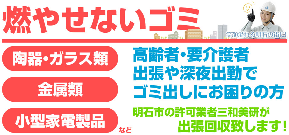 燃やせないゴミ 陶器、ガラス類、金属類、小型家電製品など。高齢者・要介護者 出張や深夜出勤でゴミ出しにお困りの方 明石市の許可業者三和美研が出張回収致します!