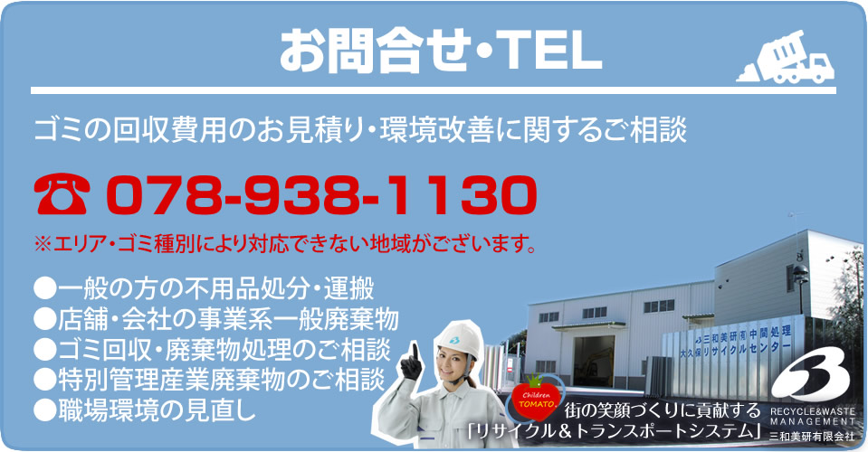 お問合せ・TEL ゴミの回収費用のお見積り・環境改善に関するご相談 078-938-1130 ※エリア・ゴミ種別により対応できない地域がございます。一般の方の不用品処分・運搬 店舗・会社の事業系一般廃棄物 ゴミ回収・廃棄物処理のご相談 特別管理産業廃棄物のご相談 職場環境の見直し 街の笑顔づくりに貢献する「リサイクル&トランスポートシステム」三和美研有限会社
