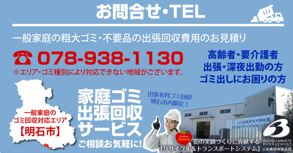 お問合せ・TEL 一般家庭の粗大ゴミ・不要品出張回収費用のお見積 TEL:078-938-1130 ※エリア・ゴミ種別により対応できない地域がございます。高齢者・要介護者、出張、深夜出勤の方、ゴミ出しにお困りの方 家庭ごみ出張回収サービスご相談お気軽に。一般家庭のゴミ回収エリア【明石市】