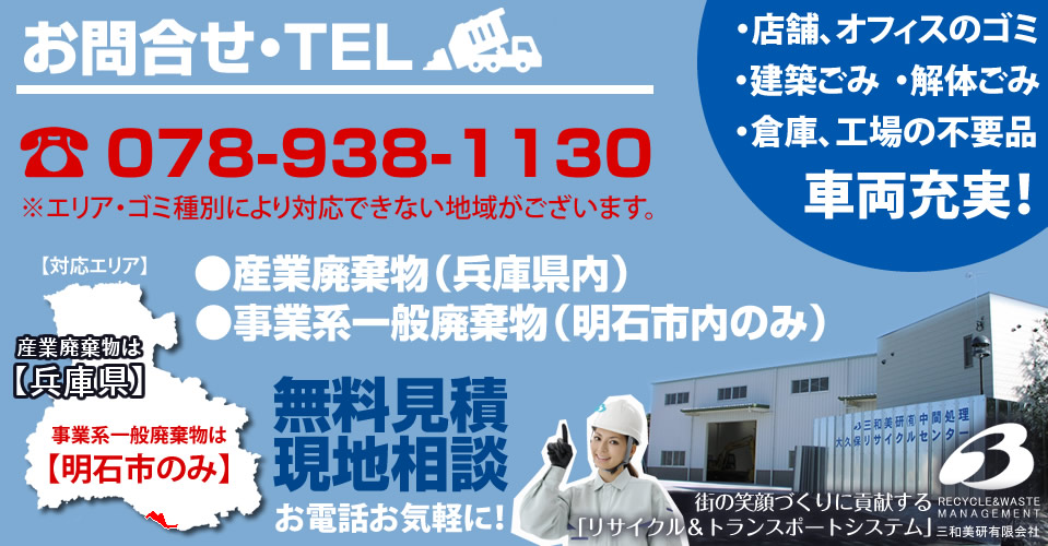 お問合せ・TEL078-938-1130 ※エリア・ゴミ種別により対応できない地域がございます。店舗、オフィスのゴミ 建築ごみ 解体ごみ 倉庫、工場の不要品。 車両充実! 産業廃棄物(兵庫県内) 事業系一般廃棄物(明石市内のみ) 無料見積現地相談お電話お気軽に! 街の笑顔づくりに貢献する「リサイクル&トランスポートシステム」三和美研有限会社