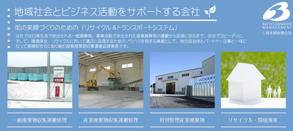 地域社会とビジネス活動をサポートする会社。街の笑顔づくりのための「リサイクル＆トランスポートシステム」。当社では日常生活で排出される一般廃棄物、事業活動で排出された産業廃棄物の運搬から処理に至るまで、安全でスピーディに、そして、環境保全、リサイクルにおいて適正に処理するためのノウハウを有する業者として、地元自治体とパートナー企業と一体になって循環型社会に取り組む産業廃棄物収集運搬処理業者です。